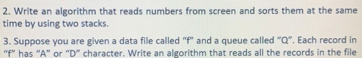 2. Write an algorithm that reads numbers from screen and sorts them at the same
time by using two stacks.
3. Suppose you are given a data file called "f" and a queue called "Q". Each record in
"f" has "A" or "D" character. Write an algorithm that reads all the records in the file
