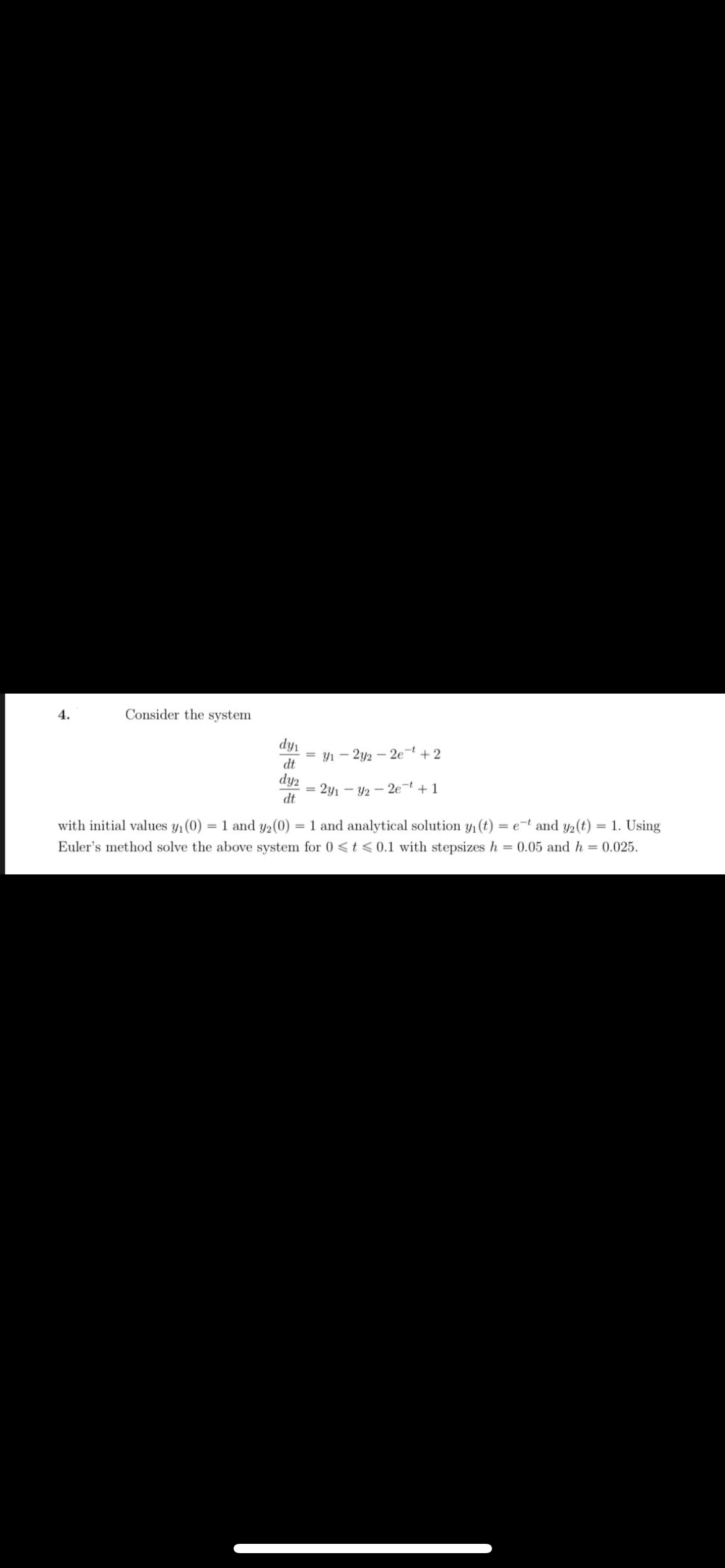 4.
Consider the system
dy1
= y1 - 2y2 – 2e¬t + 2
dt
dy2
2y1 - Y2 - 2e¬ + 1
dt
with initial values y1(0)
= 1 and y2(0) = 1 and analytical solution y1 (t) = e-t and y2(t) = 1. Using
%3D
Euler's method solve the above system for 0 <t <0.1 with stepsizes h = 0.05 and h = 0.025.
