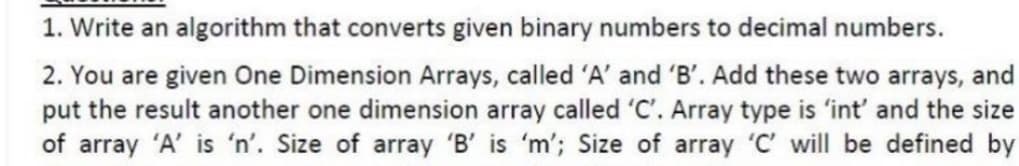 1. Write an algorithm that converts given binary numbers to decimal numbers.
2. You are given One Dimension Arrays, called 'A' and 'B'. Add these two arrays, and
put the result another one dimension array called 'C'. Array type is 'int' and the size
of array 'A' is 'n'. Size of array 'B' is 'm'; Size of array 'C' will be defined by
