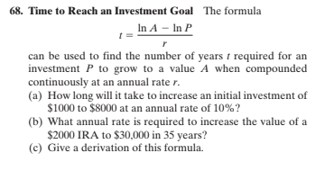 68. Time to Reach an Investment Goal The formula
In A – In P
can be used to find the number of years i required for an
investment P to grow to a value A when compounded
continuously at an annual rate r.
(a) How long will it take to increase an initial investment of
$1000 to $8000 at an annual rate of 10%?
(b) What annual rate is required to increase the value of a
$2000 IRA to $30,000 in 35 years?
(c) Give a derivation of this formula.
