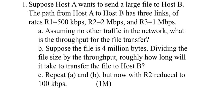 1. Suppose Host A wants to send a large file to Host B.
The path from Host A to Host B has three links, of
rates R1=500 kbps, R2=2 Mbps, and R3=1 Mbps.
a. Assuming no other traffic in the network, what
is the throughput for the file transfer?
b. Suppose the file is 4 million bytes. Dividing the
file size by the throughput, roughly how long will
it take to transfer the file to Host B?
c. Repeat (a) and (b), but now with R2 reduced to
100 kbps.
(1M)
