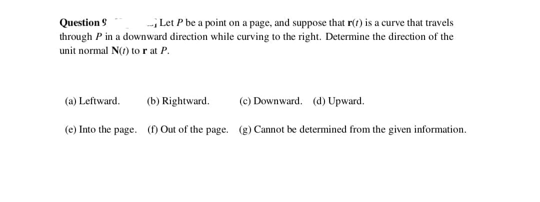 Question 9
Let P be a point on a page, and suppose that r(t) is a curve that travels
through P in a downward direction while curving to the right. Determine the direction of the
unit normal N(t) to r at P.
(a) Leftward.
(b) Rightward.
(c) Downward. (d) Upward.
(e) Into the page. (f) Out of the page. (g) Cannot be determined from the given information.
