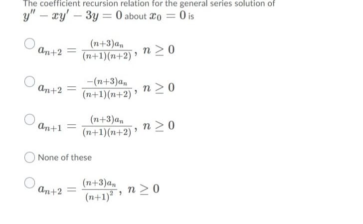 The coefficient recursion relation for the general series solution of
y" – xy' – 3y = 0 about 2o = 0 is
(n+3)an
(n+1)(n+2) ’
n >0
An+2
||
-(n+3)an
An+2
n >0
(n+1)(n+2) '
(n+3)a,
An+1
(n+1)(n+2) ’
(n+1)(n+2) » N > 0
None of these
(n+3)an
(n+1)?
An+2
n >0
