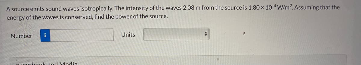 A source emits sound waves isotropically. The intensity of the waves 2.08 m from the source is 1.80 x 10-4 W/m2. Assuming that the
energy of the waves is conserved, find the power of the source.
Number
i
Units
OTouthoolc and Media
