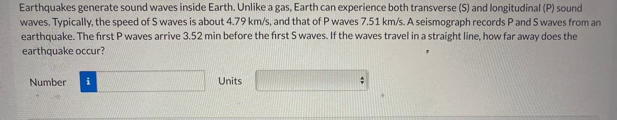 Earthquakes generate sound waves inside Earth. Unlike a gas, Earth can experience both transverse (S) and longitudinal (P) sound
waves. Typically, the speed of S waves is about 4.79 km/s, and that of P waves 7.51 km/s. A seismograph records P and S waves from an
earthquake. The first P waves arrive 3.52 min before the first S waves. If the waves travel in a straight line, how far away does the
earthquake occur?
Number
i
Units
