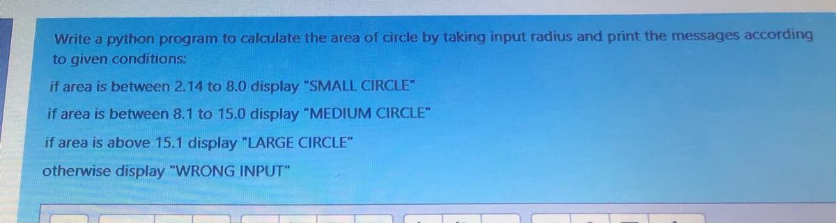 Write a python program to calculate the area of circle by taking input radius and print the messages according
to given conditions:
if area is between 2.14 to 8.0 display "SMALL CIRCLE"
if area is between 8.1 to 15.0 display "MEDIUM CIRCLE"
if area is above 15.1 display "LARGE CIRCLE"
otherwise display "WRONG INPUT"
