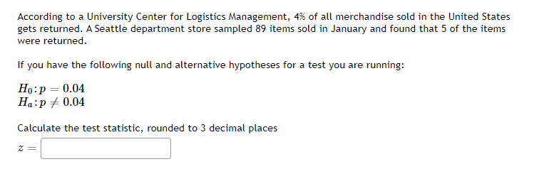 According to a University Center for Logistics Management, 4% of all merchandise sold in the United States
gets returned. A Seattle department store sampled 89 items sold in January and found that 5 of the items
were returned.
If you have the following null and alternative hypotheses for a test you are running:
Ho: p = 0.04
Ha:p = 0.04
Calculate the test statistic, rounded to 3 decimal places
z =