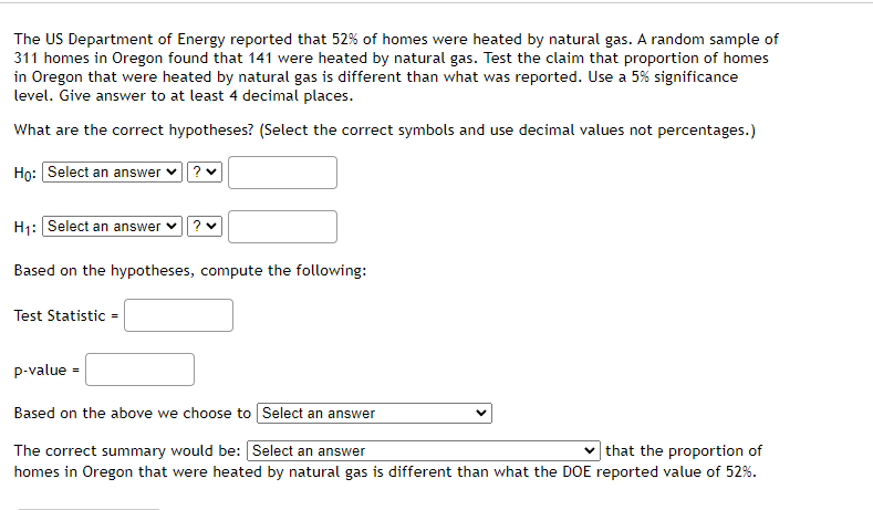 The US Department of Energy reported that 52% of homes were heated by natural gas. A random sample of
311 homes in Oregon found that 141 were heated by natural gas. Test the claim that proportion of homes
in Oregon that were heated by natural gas is different than what was reported. Use a 5% significance
level. Give answer to at least 4 decimal places.
What are the correct hypotheses? (Select the correct symbols and use decimal values not percentages.)
Ho: Select an answer?
H₁: Select an answer
Based on the hypotheses, compute the following:
Test Statistic =
p-value =
Based on the above we choose to Select an answer
that the proportion of
The correct summary would be: [Select an answer
homes in Oregon that were heated by natural gas is different than what the DOE reported value of 52%.