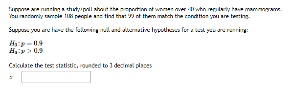 Suppose are running a study/poll about the proportion of women over 40 who regularly have mammograms.
You randomly sample 108 people and find that 99 of them match the condition you are testing.
Suppose you are have the following null and alternative hypotheses for a test you are running:
Ho: p = 0.9
Ha:p>0.9
Calculate the test statistic, rounded to 3 decimal places