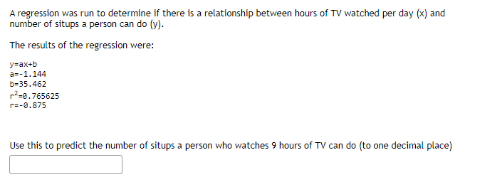 A regression was run to determine if there is a relationship between hours of TV watched per day (x) and
number of situps a person can do (y).
The results of the regression were:
y=ax+b
a=-1.144
b=35.462
r²=0.765625
r=-0.875
Use this to predict the number of situps a person who watches 9 hours of TV can do (to one decimal place)