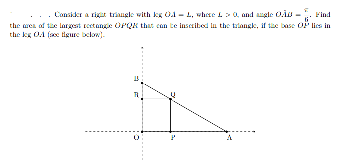 Consider a right triangle with leg OA = L, where L > 0, and angle OÂB = ". Find
%3D
the area of the largest rectangle OPQR that can be inscribed in the triangle, if the base Oř lies in
the leg OA (see figure below).
B
R.
P
A
