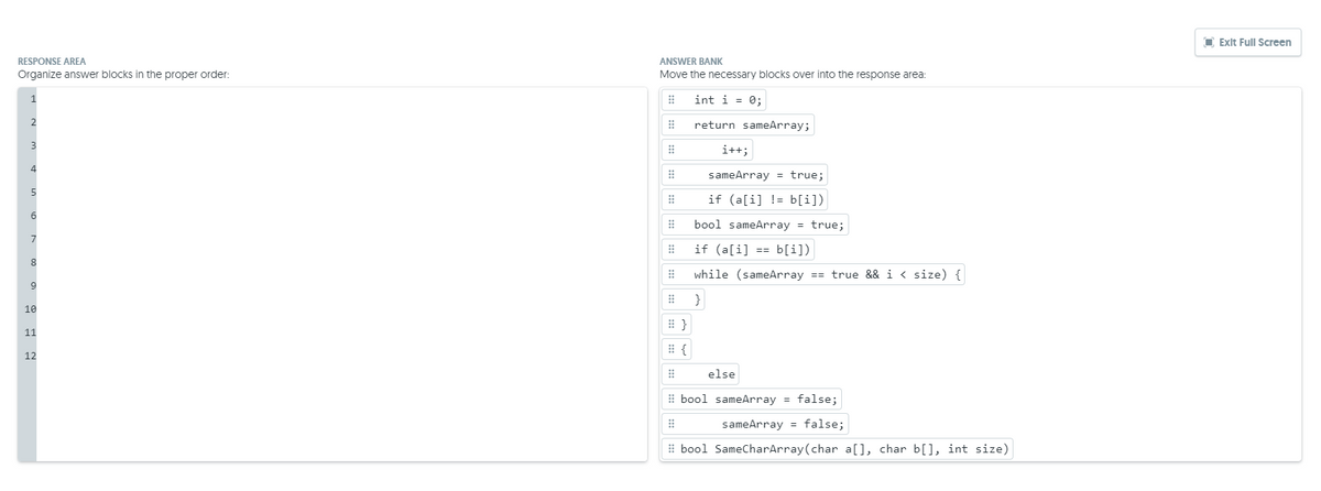 O Exit Full Screen
RESPONSE AREA
ANSWER BANK
Organize answer blocks in the proper order:
Move the necessary blocks over into the response area:
int i = 0;
return sameArray;
i++;
sameArray = true;
if (a[i] != b[i])
6
bool sameArray = true;
if (a[i] == b[i])
while (sameArray == true && i < size) {
}
10
# }
11
12
else
# bool sameArray = false;
sameArray = false;
I bool SameCharArray(char a[], char b[], int size)
