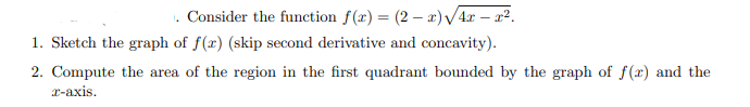 . Consider the function f(x) = (2 – r) /4r – a2.
1. Sketch the graph of f(x) (skip second derivative and concavity).
2. Compute the area of the region in the first quadrant bounded by the graph of f(x) and the
r-axis.
