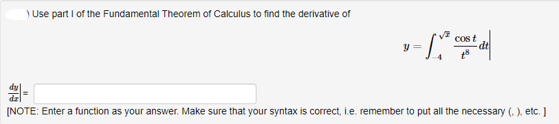 ) Use part I of the Fundamental Theorem of Calculus to find the derivative of
y =
Cos t
- dt
[NOTE: Enter a function as your answer. Make sure that your syntax is correct, i.e. remember to put all the necessary (. ), etc. ]
