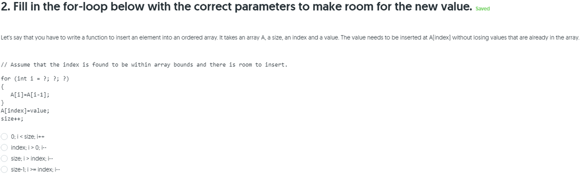 2. Fill in the for-loop below with the correct parameters to make room for the new value. saved
Let's say that you have to write a function to insert an element into an ordered array. It takes an array A, a size, an index and a value. The value needs to be inserted at Aſindex] without losing values that are already in the array.
// Assume that the index is found to be within array bounds and there is room to insert.
for (int i = ?; ?; ?)
{
A[i]=A[i-1];
}
A[index]=value;
size++;
O 0; i< size; İ++
O index; i> 0; -
O size; i> index; --
O size-1; i>= index; i--
