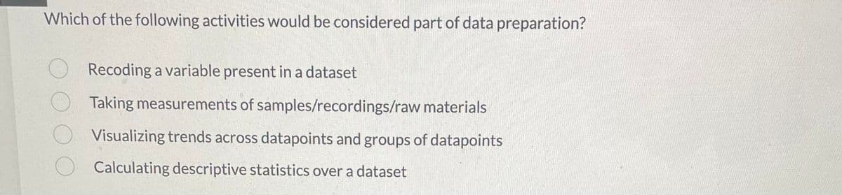 Which of the following activities would be considered part of data preparation?
Recoding a variable present in a dataset
Taking measurements of samples/recordings/raw materials
Visualizing trends across datapoints and groups of datapoints
Calculating descriptive statistics over a dataset