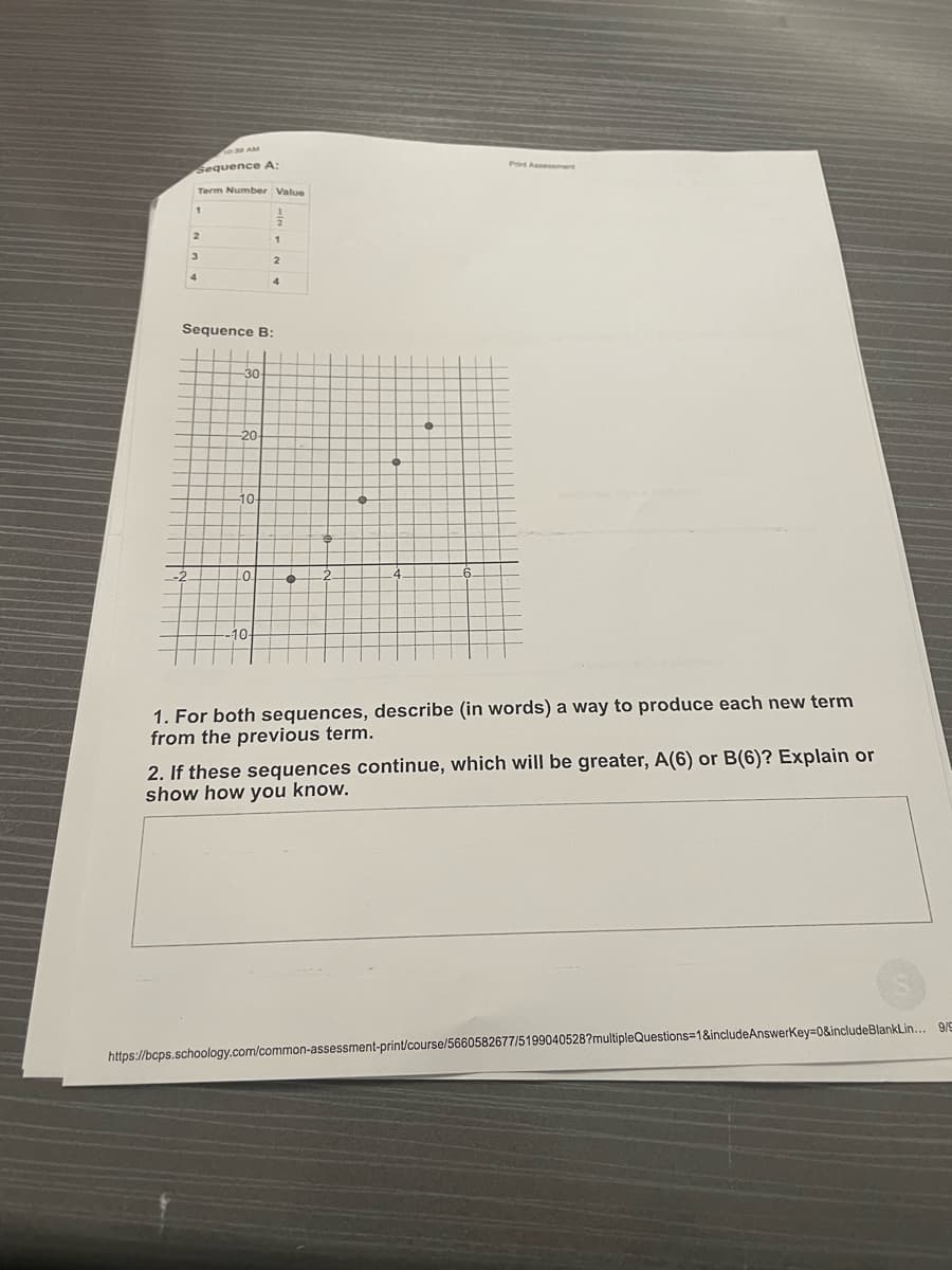 Print Assessmert
Sequence A:
Term Number Value
2.
Sequence B:
30
20
10
10
1. For both sequences, describe (in words) a way to produce each new term
from the previous term.
2. If these sequences continue, which will be greater, A(6) or B(6)? Explain or
show how you know.
https://bcps.schoology.com/common-assessment-print/course/5660582677/5199040528?multipleQuestions=1&includeAnswerkey=0&includeBlankLin... 9/9

