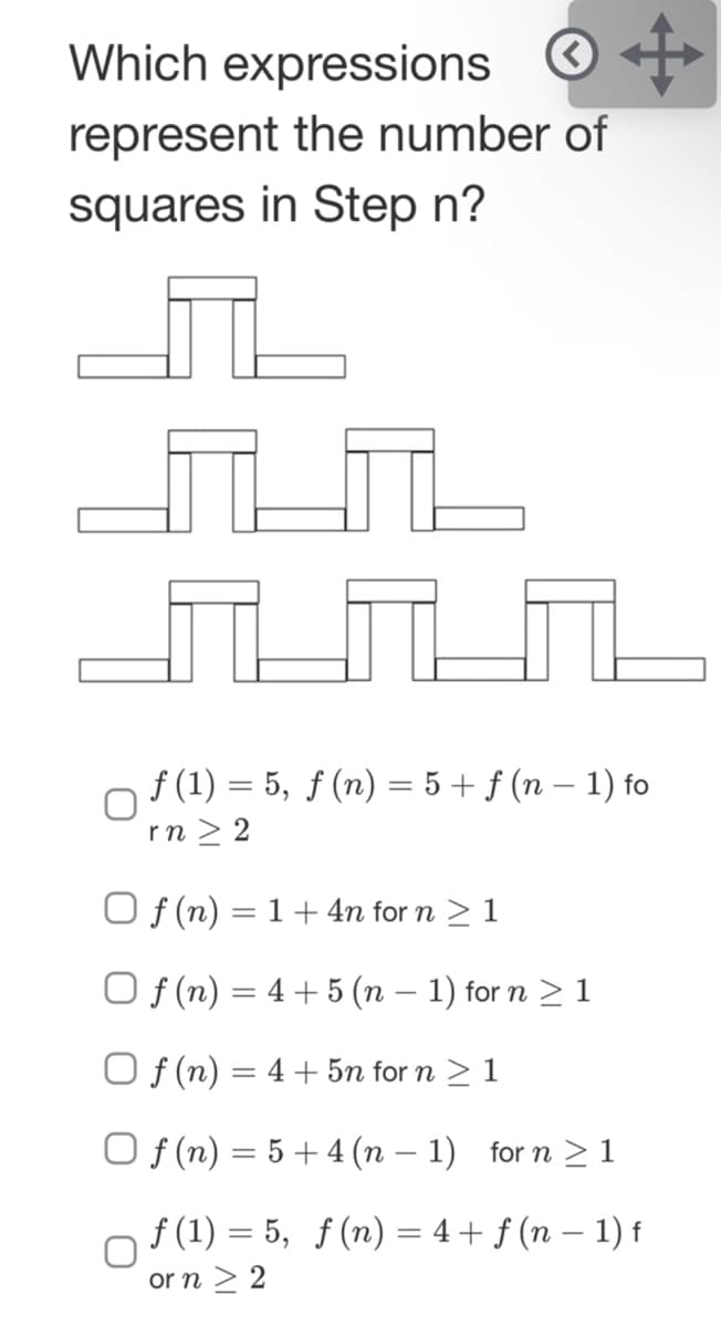 Which expressions
represent the number of
squares in Step n?
f (1) = 5, f (n) = 5 + f (n – 1) fo
rn > 2
O f (n) = 1+4n for n > 1
O f (n) = 4 +5 (n – 1) for n > 1
O f (n) = 4 + 5n for n > 1
O f (n) = 5 +4 (n – 1) for n > 1
f (1) = 5, f(n) = 4+ f (n – 1) f
or n > 2
