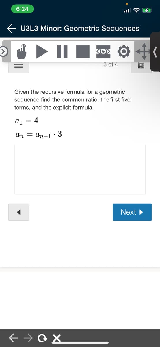 6:24
U3L3 Minor: Geometric Sequences
||
3 оf 4
Given the recursive formula for a geometric
sequence find the common ratio, the first five
terms, and the explicit formula.
4
An = an-1· 3
Next
