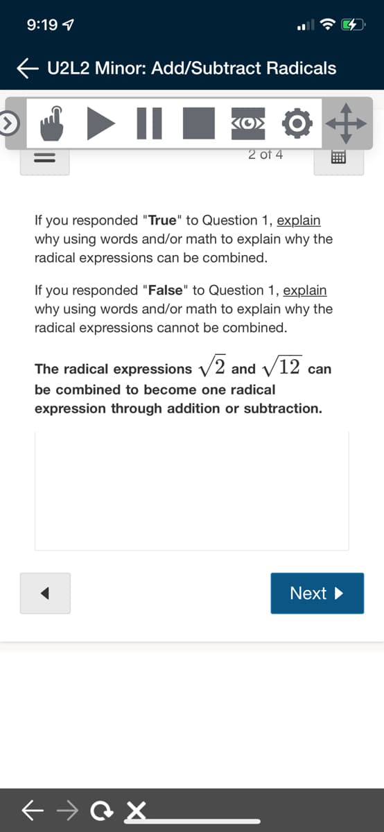 9:19 1
U2L2 Minor: Add/Subtract Radicals
||
2 of 4
If you responded "True" to Question 1, explain
why using words and/or math to explain why the
radical expressions can be combined.
If you responded "False" to Question 1, explain
why using words and/or math to explain why the
radical expressions cannot be combined.
The radical expressions V2 and V12 c
can
be combined to become one radical
expression through addition or subtraction.
Next
