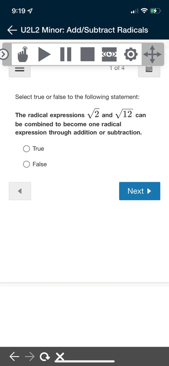 9:19 1
U2L2 Minor: Add/Subtract Radicals
||
1 of 4
Select true or false to the following statement:
The radical expressions V2 and V12 can
be combined to become one radical
expression through addition or subtraction.
O True
False
Next
