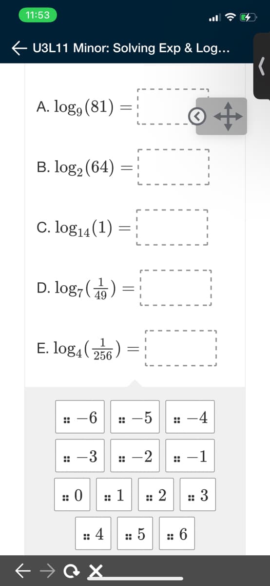 11:53
U3L11 Minor: Solving Exp & Log...
A. log, (81)
B. log2 (64) =
C. log14(1) =
D. log, (1)
= :
E. log4 256)
:: -6
: -5
: -4
-3
-2
:: -1
:: 1
2
:: 3
:: 4
: 5
6
::
000
::
::
::
::
