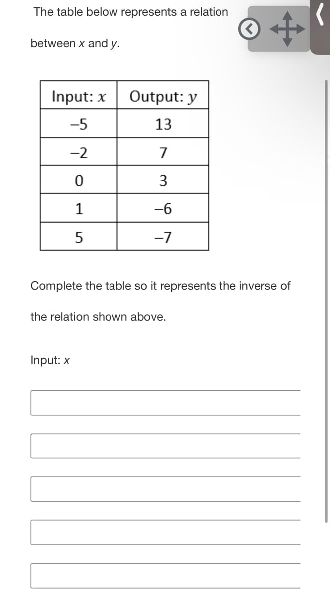 The table below represents a relation
between x and y.
Input: x
Output: y
-5
13
-2
7
3
1
-6
-7
Complete the table so it represents the inverse of
the relation shown above.
Input: x
