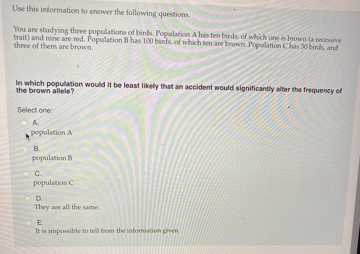 Use this information to answer the following questions.
You are studying three populations of birds. Population A has ten birds, of which one is brown (a recessive
trait) and nine are red. Population B has 100 birds, of which ten are brown. Population C has 30 birds, and
three of them are brown.
In which population would it be least likely that an accident would significantly alter the frequency of
the brown allele?
Select one:
А.
population A
В.
population B
С.
population C
D.
They are all the same.
E.
It is impossible to tell from the information given.
