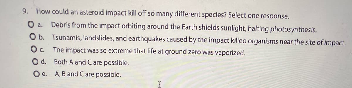9.
How could an asteroid impact kill off so many different species? Select one response.
O a.
Debris from the impact orbiting around the Earth shields sunlight, halting photosynthesis.
O b. Tsunamis, landslides, and earthquakes caused by the impact killed organisms near the site of impact.
O c. The impact was so extreme that life at ground zero was vaporized.
O d. Both A and C are possible.
O e.
A, B and C are possible.

