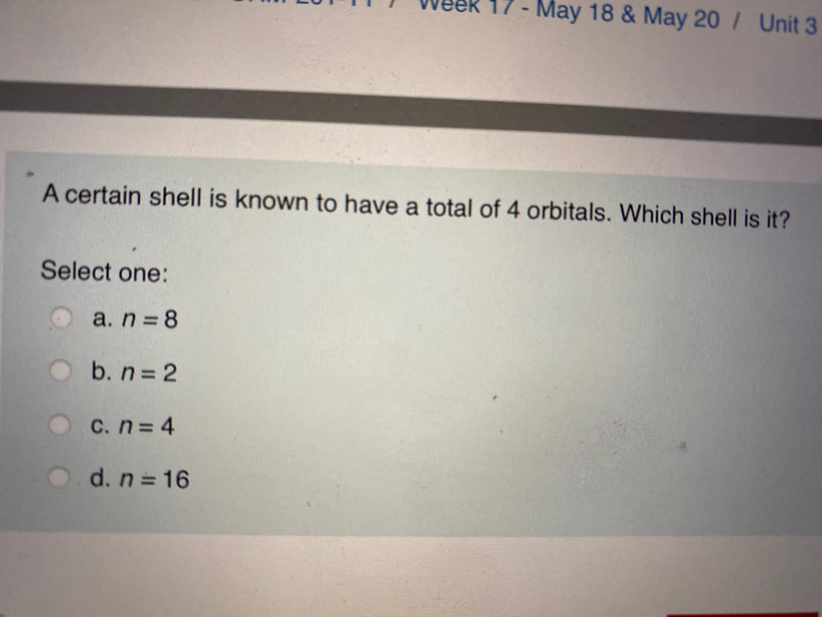 17- May 18 & May 20 / Unit 3
A certain shell is known to have a total of 4 orbitals. Which shell is it?
Select one:
a. n 8
b. n 2
C. n= 4
d. n = 16
