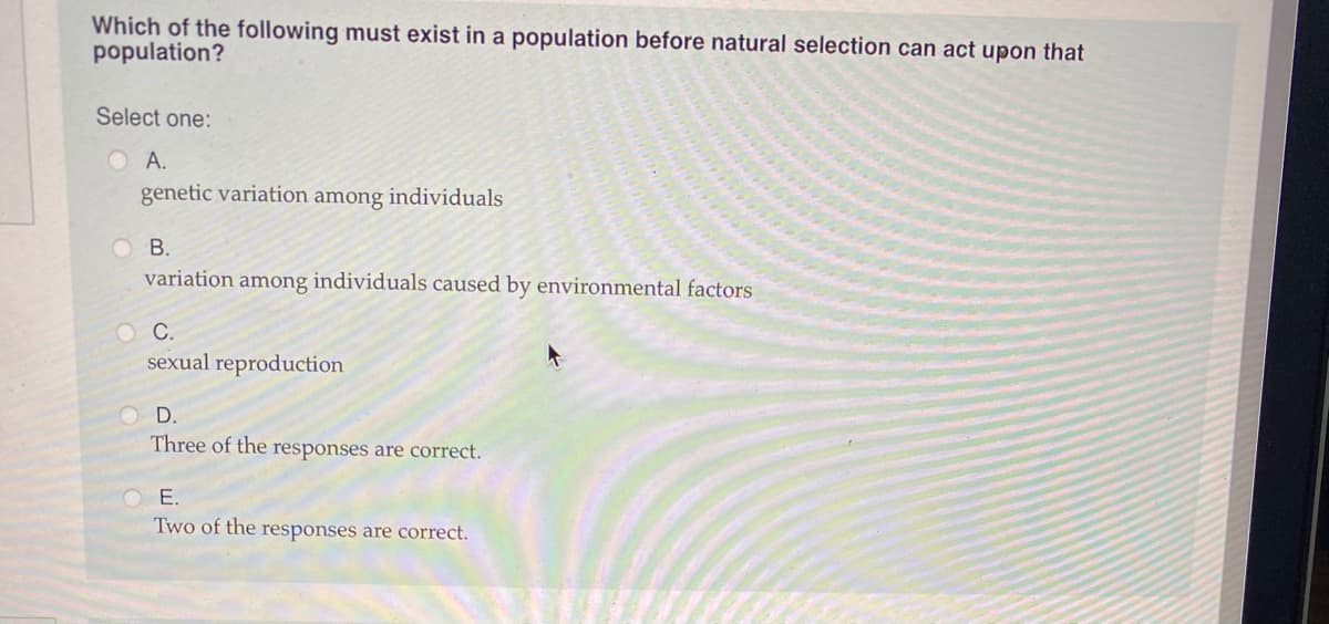 Which of the following must exist in a population before natural selection can act upon that
population?
Select one:
O A.
genetic variation among individuals
O B.
variation among individuals caused by environmental factors
OC.
sexual reproduction
O D.
Three of the responses are correct.
E.
Two of the responses are correct.

