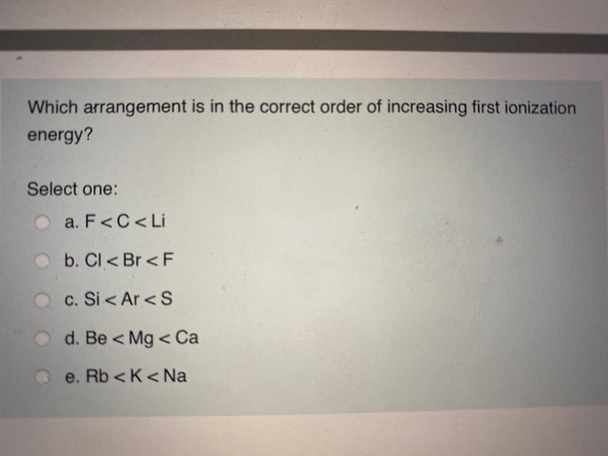 Which arrangement is in the correct order of increasing first ionization
energy?
Select one:
a. F<C< Li
b. Cl < Br <F
c. Si < Ar < S
d. Be < Mg < Ca
e. Rb <K< Na
