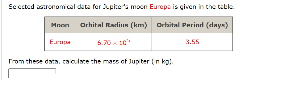 Selected astronomical data for Jupiter's moon Europa is given in the table.
Moon
Orbital Radius (km)
Orbital Period (days)
Europa
6.70 x 105
3.55
From these data, calculate the mass of Jupiter (in kg).
