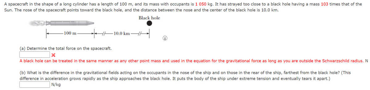 A spacecraft in the shape of a long cylinder has a length of 100 m, and its mass with occupants is 1 050 kg. It has strayed too close to a black hole having a mass 103 times that of the
Sun. The nose of the spacecraft points toward the black hole, and the distance between the nose and the center of the black hole is 10.0 km.
Black hole
-100 m
10.0 km
(a) Determine the total force on the spacecraft.
A black hole can be treated in the same manner as any other point mass and used in the equation for the gravitational force as long as you are outside the Schwarzschild radius. N
(b) What is the difference in the gravitational fields acting on the occupants in the nose of the ship and on those in the rear of the ship, farthest from the black hole? (This
difference in acceleration grows rapidly as the ship approaches the black hole. It puts the body of the ship under extreme tension and eventually tears it apart.)
N/kg
