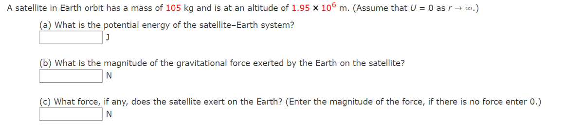 A satellite in Earth orbit has a mass of 105 kg and is at an altitude of 1.95 x 10° m. (Assume that U = 0 as r → ∞.)
(a) What is the potential energy of the satellite-Earth system?
(b) What is the magnitude of the gravitational force exerted by the Earth on the satellite?
(c) What force, if any, does the satellite exert on the Earth? (Enter the magnitude of the force, if there is no force enter 0.)
