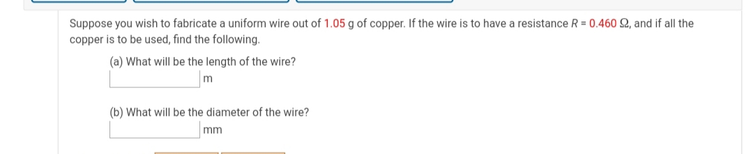 Suppose you wish to fabricate a uniform wire out of 1.05 g of copper. If the wire is to have a resistance R = 0.460 2, and if all the
copper is to be used, find the following.
(a) What will be the length of the wire?
m
(b) What will be the diameter of the wire?
mm
