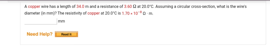 A copper wire has a length of 34.0 m and a resistance of 3.60 2 at 20.0°C. Assuming a circular cross-section, what is the wire's
diameter (in mm)? The resistivity of copper at 20.0°C is 1.70 x 10-8 0 · m.
mm
Need Help?
Read It
