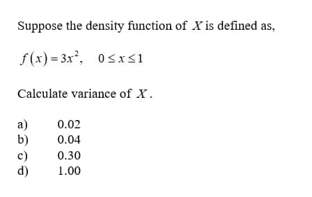 Suppose the density function of X is defined as,
f(x) = 3x, 0<xS1
Calculate variance of X.
a)
b)
0.02
0.04
c)
d)
0.30
1.00
