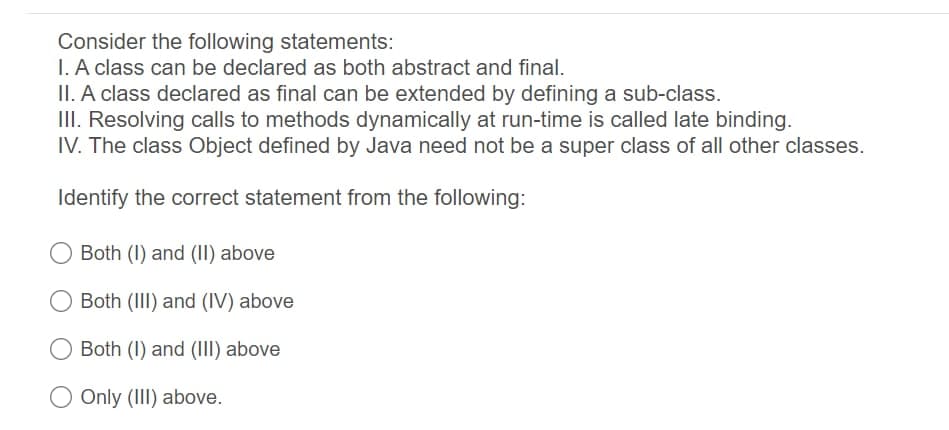 Consider the following statements:
I. A class can be declared as both abstract and final.
II. A class declared as final can be extended by defining a sub-class.
III. Resolving calls to methods dynamically at run-time is called late binding.
IV. The class Object defined by Java need not be a super class of all other classes.
Identify the correct statement from the following:
Both (I) and (II) above
Both (III) and (IV) above
Both (I) and (III) above
Only (II) above.
