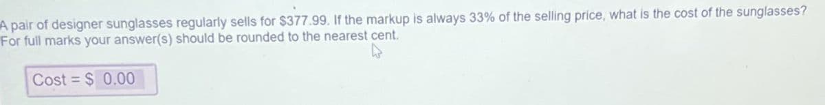 A pair of designer sunglasses regularly sells for $377.99. If the markup is always 33% of the selling price, what is the cost of the sunglasses?
For full marks your answer(s) should be rounded to the nearest cent.
Cost = $ 0.00
