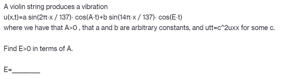 A violin string produces a vibration
u(x,t)=a sin(2t-x/ 137). cos(A-t)+b sin(14TT-x / 137). cos(E t)
where we have that A>0 , that a and b are arbitrary constants, and utt=c^2uxx for some c.
Find E>0 in terms of A.
E=
