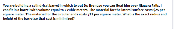 You are building a cylindrical barrel in which to put Dr. Brent so you can float him over Niagara Falls. I
can fit in a barrel with volume equal to 2 cubic meters. The material for the lateral surface costs $25 per
square meter. The material for the circular ends costs $11 per square meter. What is the exact radius and
height of the barrel so that cost is minimized?