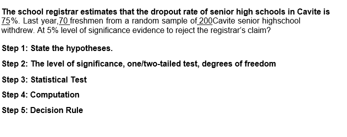 The school registrar estimates that the dropout rate of senior high schools in Cavite is
75%. Last year, 70 freshmen from a random sample of 200Cavite senior highschool
withdrew. At 5% level of significance evidence to reject the registrar's claim?
Step 1: State the hypotheses.
Step 2: The level of significance, one/two-tailed test, degrees of freedom
Step 3: Statistical Test
Step 4: Computation
Step 5: Decision Rule