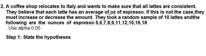 2. A coffee shop relocates to Italy and wants to make sure that all lattes are consistent.
They believe that each latte has an average of oz of espresso. If this is not the case, they
must increase or decrease the amount. They took a random sample of 10 lattes andthe
following are the ounces of espresso 5,6,7,8,9,11,12,15,16,18
.Use alpha 0.05
Step 1: State the hypotheses
