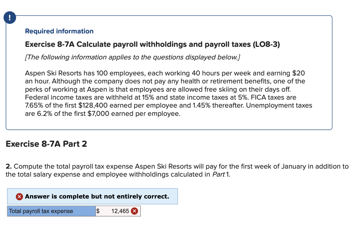 !
Required information
Exercise 8-7A Calculate payroll withholdings and payroll taxes (LO8-3)
[The following information applies to the questions displayed below.]
Aspen Ski Resorts has 100 employees, each working 40 hours per week and earning $20
an hour. Although the company does not pay any health or retirement benefits, one of the
perks of working at Aspen is that employees are allowed free skiing on their days off.
Federal income taxes are withheld at 15% and state income taxes at 5%. FICA taxes are
7.65% of the first $128,400 earned per employee and 1.45% thereafter. Unemployment taxes
are 6.2% of the first $7,000 earned per employee.
Exercise 8-7A Part 2
2. Compute the total payroll tax expense Aspen Ski Resorts will pay for the first week of January in addition to
the total salary expense and employee withholdings calculated in Part 1.
> Answer is complete but not entirely correct.
Total payroll tax expense
$ 12,465 X