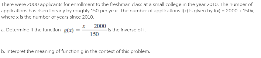 There were 2000 applicants for enrollment to the freshman class at a small college in the year 2010. The number of
applications has risen linearly by roughly 150 per year. The number of applications f(x) is given by f(x) = 2000 + 150x,
where x is the number of years since 2010.
a. Determine if the function g(x)
x – 2000
- is the inverse of f.
150
b. Interpret the meaning of function g in the context of this problem.
