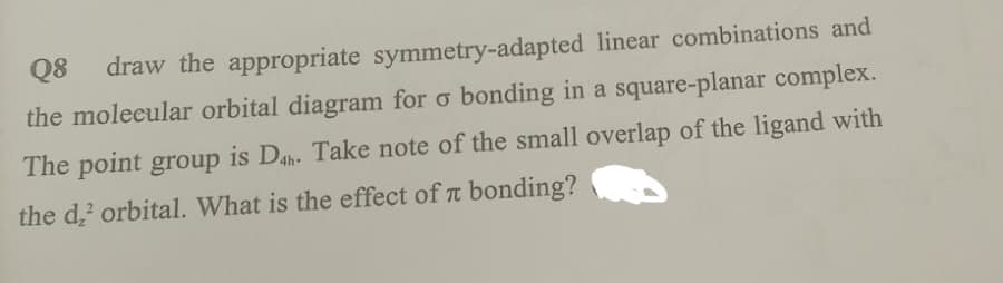 Q8
draw the appropriate symmetry-adapted linear combinations and
the molecular orbital diagram for o bonding in a square-planar complex.
The point group is Dah. Take note of the small overlap of the ligand with
the d,' orbital. What is the effect of t bonding?
