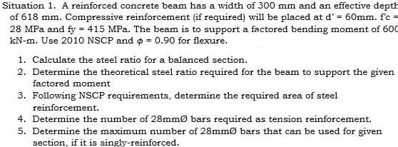 Situation 1. A reinforced concrete beam has a width of 300 mm and an effective depth
of 618 mm. Compressive reinforcement (if required) will be placed at d' = 60mm. fc =
28 MPa and fy = 415 MPa. The beam is to support a factored bending moment of 600
kN-m. Use 2010 NSCP and o = 0.90 for flexure.
1. Calculate the steel ratio for a balanced section.
2. Determine the theoretical steel ratio required for the beam to support the given
factored moment
3. Following NSCP requirements, determine the required area of steel
reinforcement.
4. Determine the number of 28mmØ bars required as tension reinforcement.
5. Determine the maximum number of 28mmØ bars that can be used for given
section, if it is singly-reinforced.
