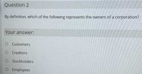 Question 2
By definition, which of the following represents the owners of a corporation?
Your answer:
O Customers
O Creditors
O Stockholders
O Employees
