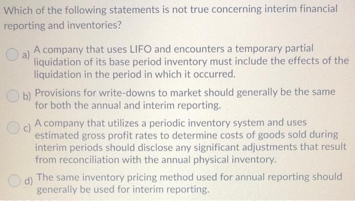 Which of the following statements is not true concerning interim financial
reporting and inventories?
A company that uses LIFO and encounters a temporary partial
a)
liquidation of its base period inventory must include the effects of the
liquidation in the period in which it occurred.
b)
Provisions for write-downs to market should generally be the same
for both the annual and interim reporting.
A company that utilizes a periodic inventory system and uses
c)
estimated gross profit rates to determine costs of goods sold during
interim periods should disclose any significant adjustments that result
from reconciliation with the annual physical inventory.
d)
The same inventory pricing method used for annual reporting should
generally be used for interim reporting.

